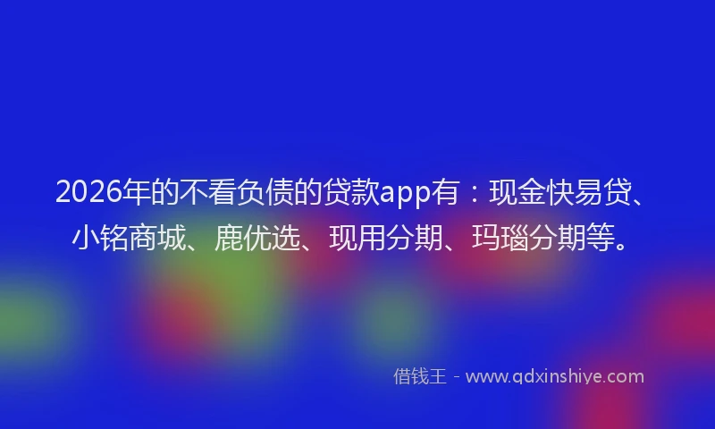 2026年的不看负债的贷款app有：现金快易贷、小铭商城、鹿优选、现用分期、玛瑙分期等。