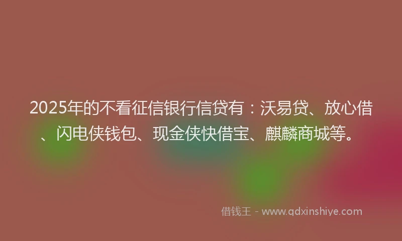 2025年的不看征信银行信贷有：沃易贷、放心借、闪电侠钱包、现金侠快借宝、麒麟商城等。