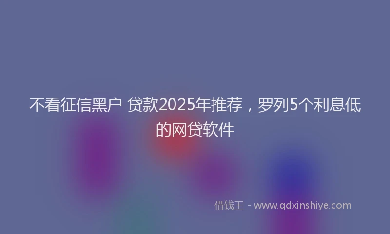 不看征信黑户 贷款2025年推荐，罗列5个利息低的网贷软件