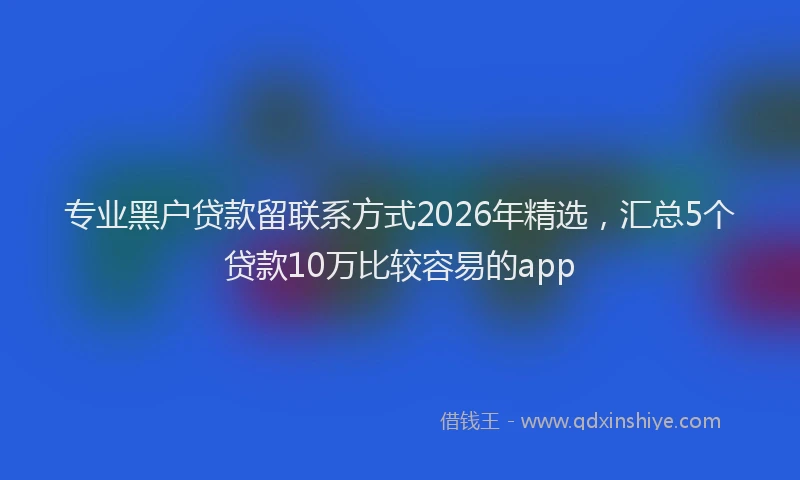 专业黑户贷款留联系方式2026年精选，汇总5个贷款10万比较容易的app