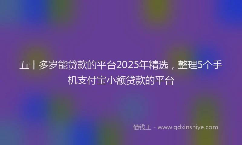 五十多岁能贷款的平台2025年精选，整理5个手机支付宝小额贷款的平台