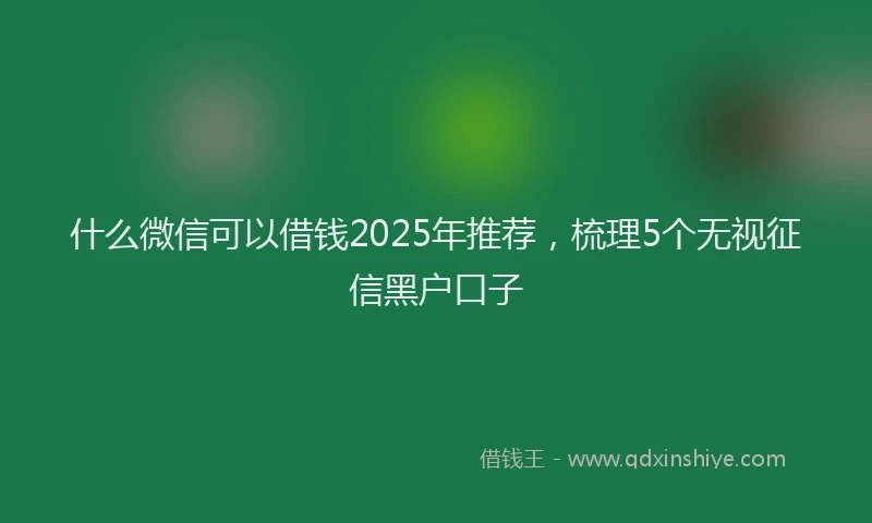 什么微信可以借钱2025年推荐，梳理5个无视征信黑户口子