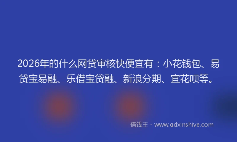 2026年的什么网贷审核快便宜有：小花钱包、易贷宝易融、乐借宝贷融、新浪分期、宜花呗等。