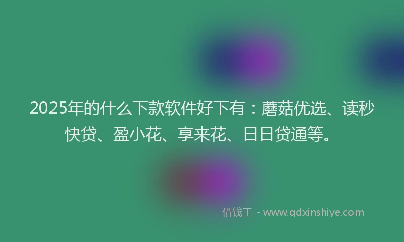 2025年的什么下款软件好下有：蘑菇优选、读秒快贷、盈小花、享来花、日日贷通等。