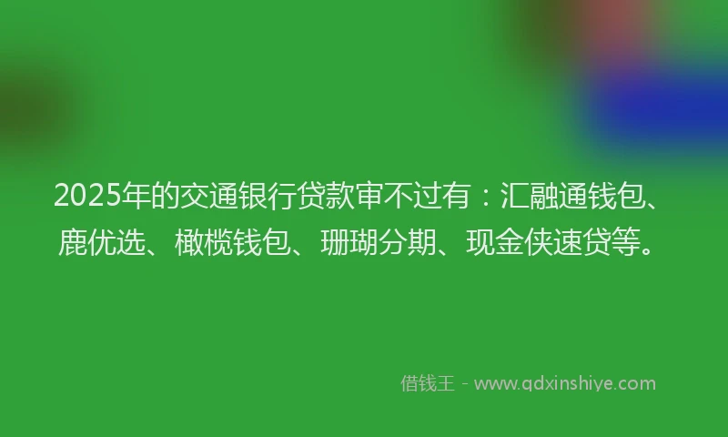 2025年的交通银行贷款审不过有:汇融通钱包、鹿优选、橄榄钱包、珊瑚分期、现金侠速贷等。