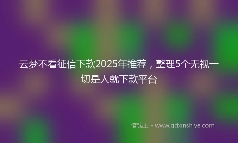 云梦不看征信下款2025年推荐，整理5个无视一切是人就下款平台