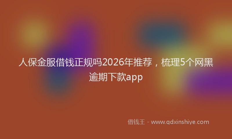 人保金服借钱正规吗2026年推荐,梳理5个网黑逾期下款app