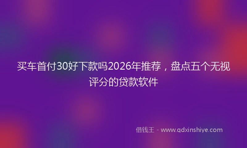 买车首付30好下款吗2026年推荐，盘点五个无视评分的贷款软件