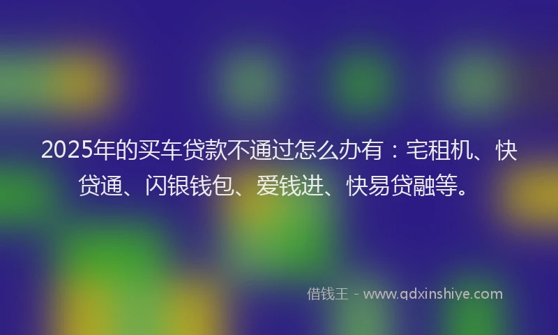 2025年的买车贷款不通过怎么办有:宅租机、快贷通、闪银钱包、爱钱进、快易贷融等。