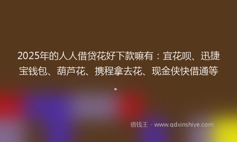 2025年的人人借贷花好下款嘛有：宜花呗、迅捷宝钱包、葫芦花、携程拿去花、现金侠快借通等。