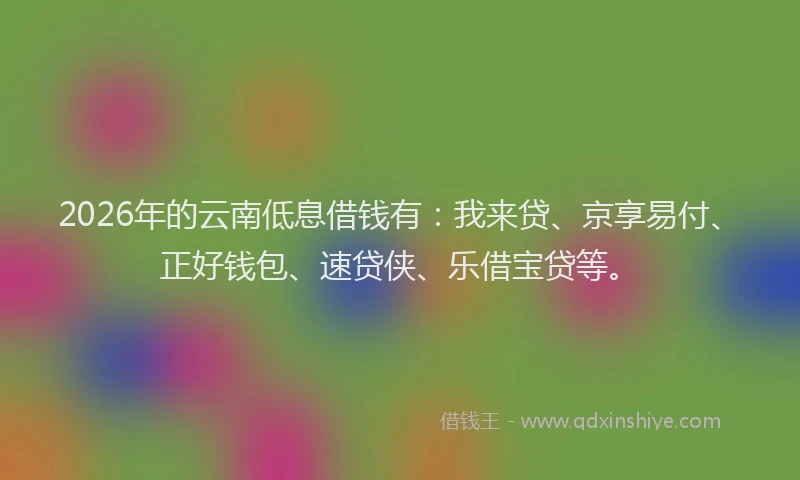 2026年的云南低息借钱有：我来贷、京享易付、正好钱包、速贷侠、乐借宝贷等。
