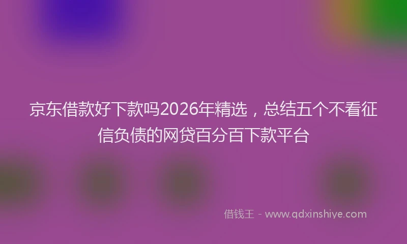 京东借款好下款吗2026年精选，总结五个不看征信负债的网贷百分百下款平台