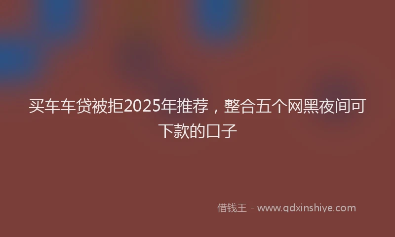 买车车贷被拒2025年推荐，整合五个网黑夜间可下款的口子