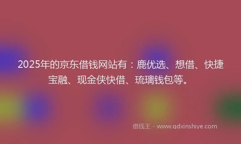 2025年的京东借钱网站有：鹿优选、想借、快捷宝融、现金侠快借、琉璃钱包等。