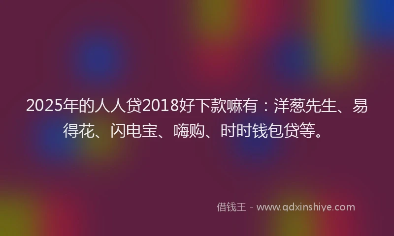 2025年的人人贷2018好下款嘛有：洋葱先生、易得花、闪电宝、嗨购、时时钱包贷等。