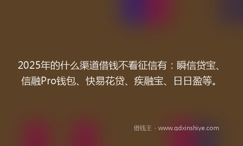 2025年的什么渠道借钱不看征信有：瞬信贷宝、信融Pro钱包、快易花贷、疾融宝、日日盈等。