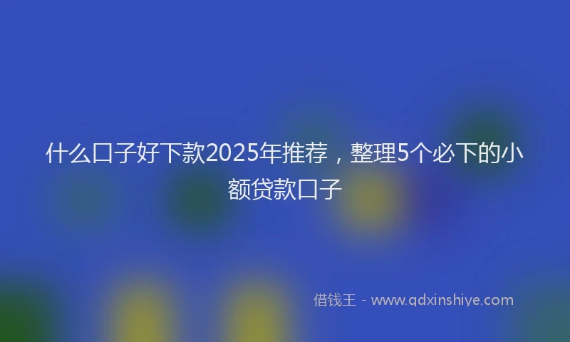 什么口子好下款2025年推荐，整理5个必下的小额贷款口子