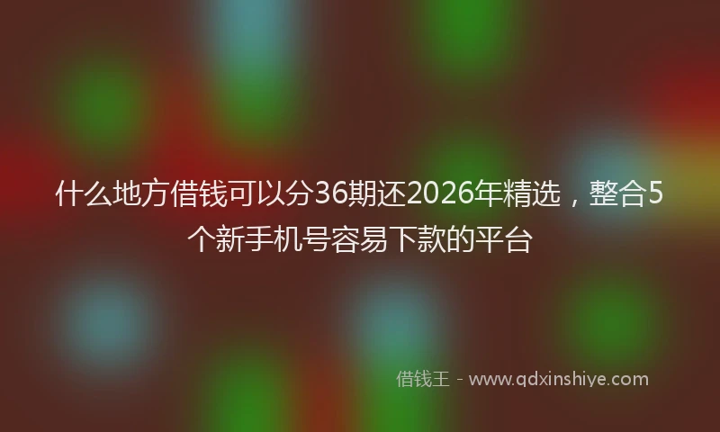 什么地方借钱可以分36期还2026年精选，整合5个新手机号容易下款的平台