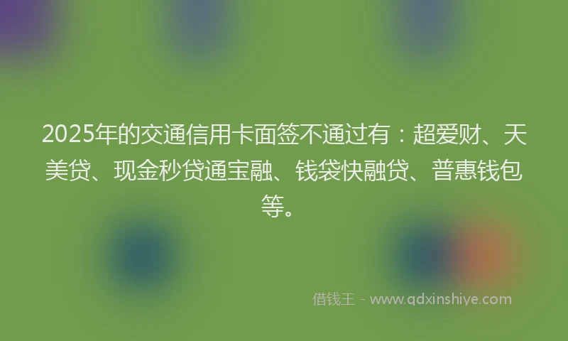 2025年的交通信用卡面签不通过有：超爱财、天美贷、现金秒贷通宝融、钱袋快融贷、普惠钱包等。