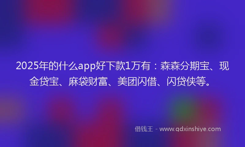 2025年的什么app好下款1万有：森森分期宝、现金贷宝、麻袋财富、美团闪借、闪贷侠等。