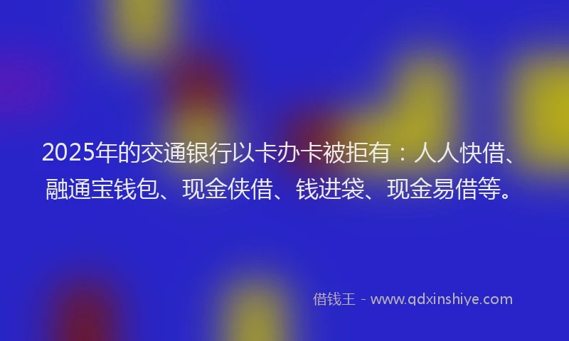 2025年的交通银行以卡办卡被拒有：人人快借、融通宝钱包、现金侠借、钱进袋、现金易借等。
