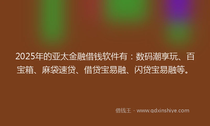 2025年的亚太金融借钱软件有：数码潮享玩、百宝箱、麻袋速贷、借贷宝易融、闪贷宝易融等。