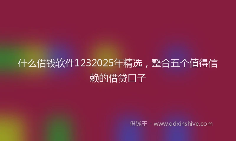 什么借钱软件1232025年精选，整合五个值得信赖的借贷口子