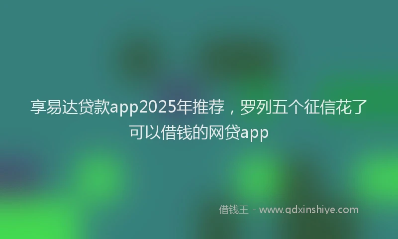 享易达贷款app2025年推荐，罗列五个征信花了可以借钱的网贷app