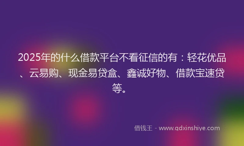 2025年的什么借款平台不看征信的有：轻花优品、云易购、现金易贷盒、鑫诚好物、借款宝速贷等。