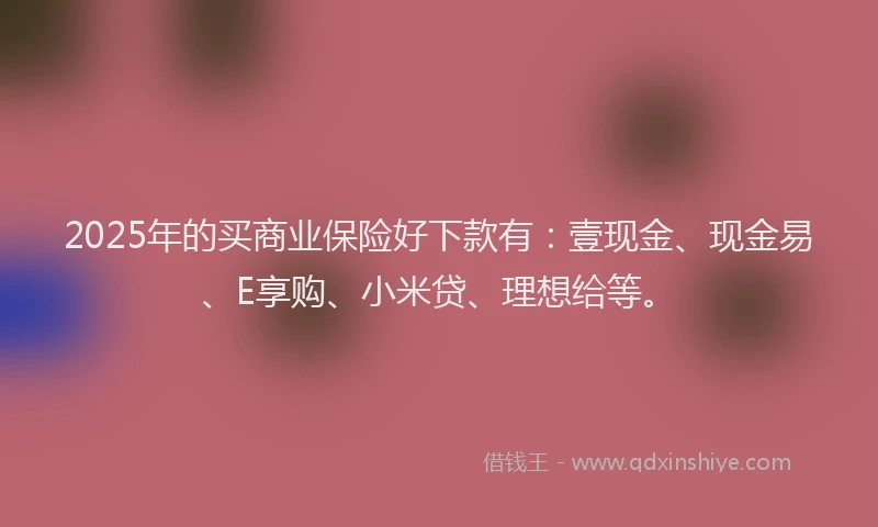 2025年的买商业保险好下款有：壹现金、现金易、E享购、小米贷、理想给等。