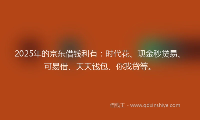 2025年的京东借钱利有：时代花、现金秒贷易、可易借、天天钱包、你我贷等。