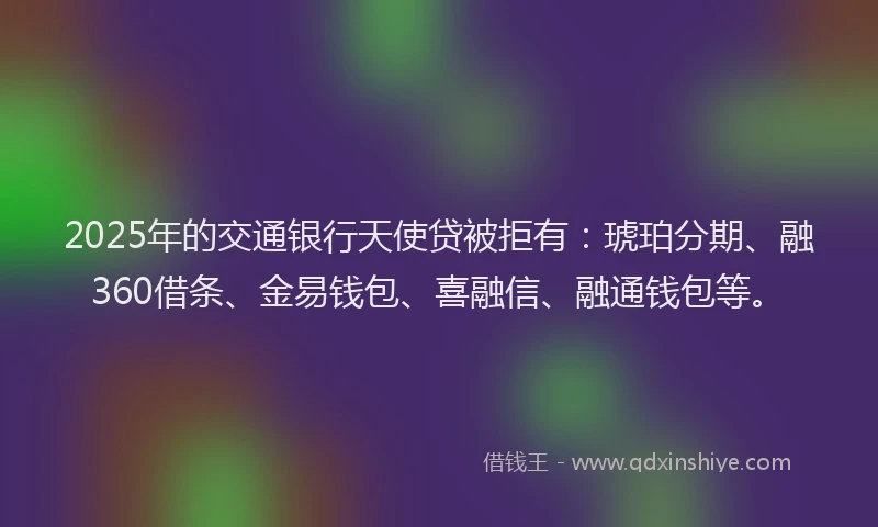 2025年的交通银行天使贷被拒有：琥珀分期、融360借条、金易钱包、喜融信、融通钱包等。
