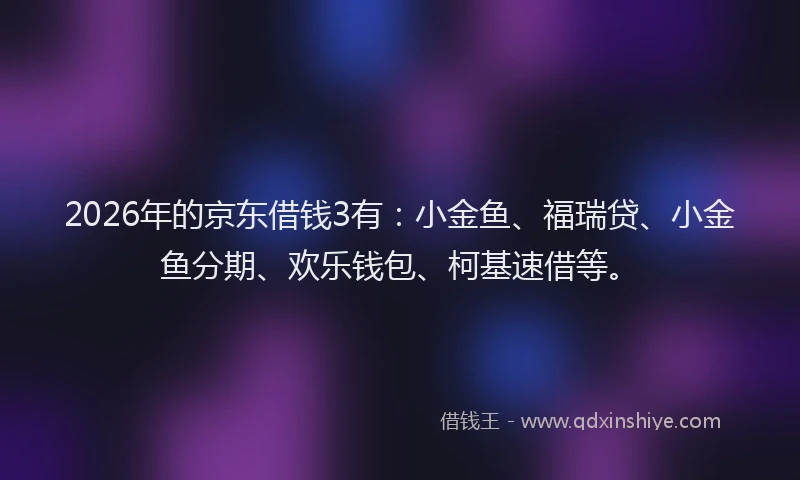 2026年的京东借钱3有：小金鱼、福瑞贷、小金鱼分期、欢乐钱包、柯基速借等。