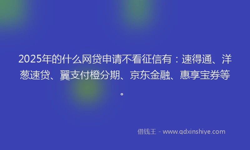 2025年的什么网贷申请不看征信有：速得通、洋葱速贷、翼支付橙分期、京东金融、惠享宝券等。