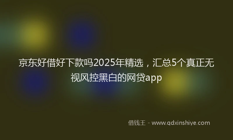 京东好借好下款吗2025年精选，汇总5个真正无视风控黑白的网贷app