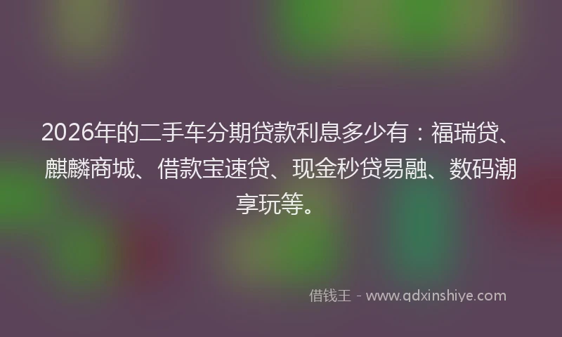 2026年的二手车分期贷款利息多少有：福瑞贷、麒麟商城、借款宝速贷、现金秒贷易融、数码潮享玩等。
