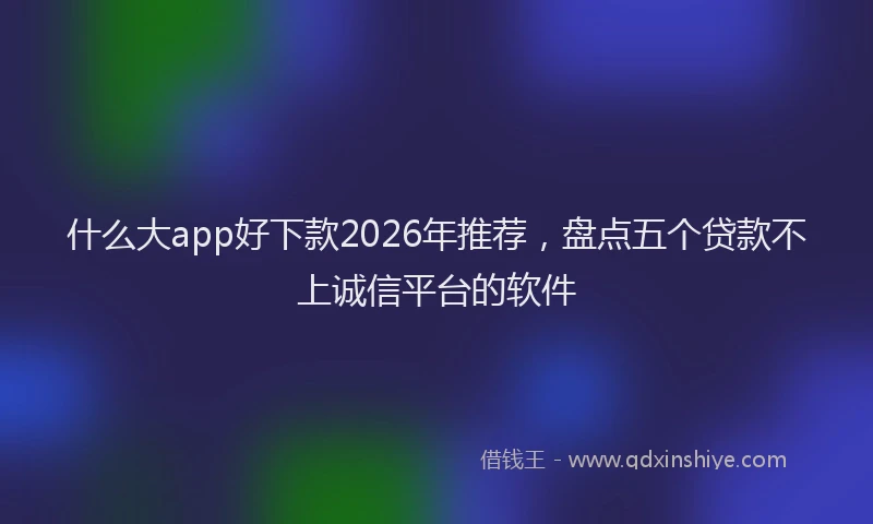 什么大app好下款2026年推荐，盘点五个贷款不上诚信平台的软件
