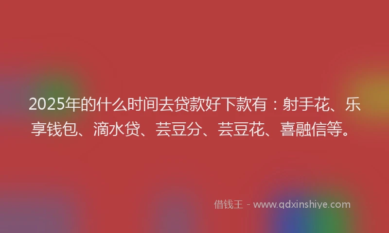 2025年的什么时间去贷款好下款有：射手花、乐享钱包、滴水贷、芸豆分、芸豆花、喜融信等。