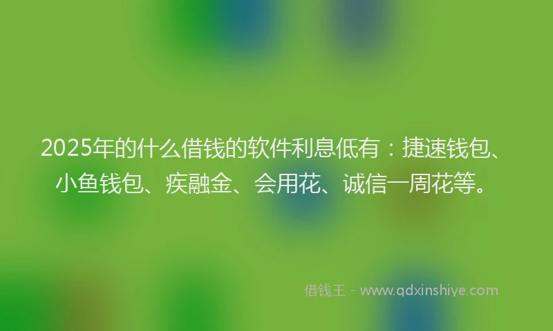 2025年的什么借钱的软件利息低有：捷速钱包、小鱼钱包、疾融金、会用花、诚信一周花等。