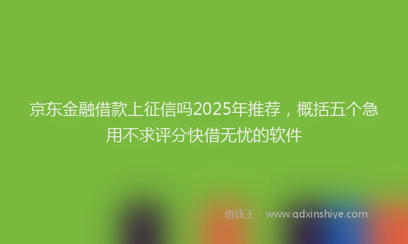 京东金融借款上征信吗2025年推荐，概括五个急用不求评分快借无忧的软件
