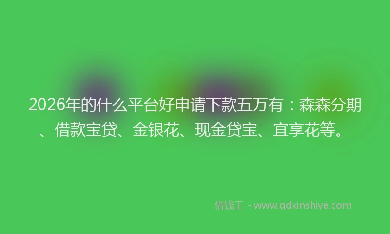2026年的什么平台好申请下款五万有:森森分期、借款宝贷、金银花、现金贷宝、宜享花等。