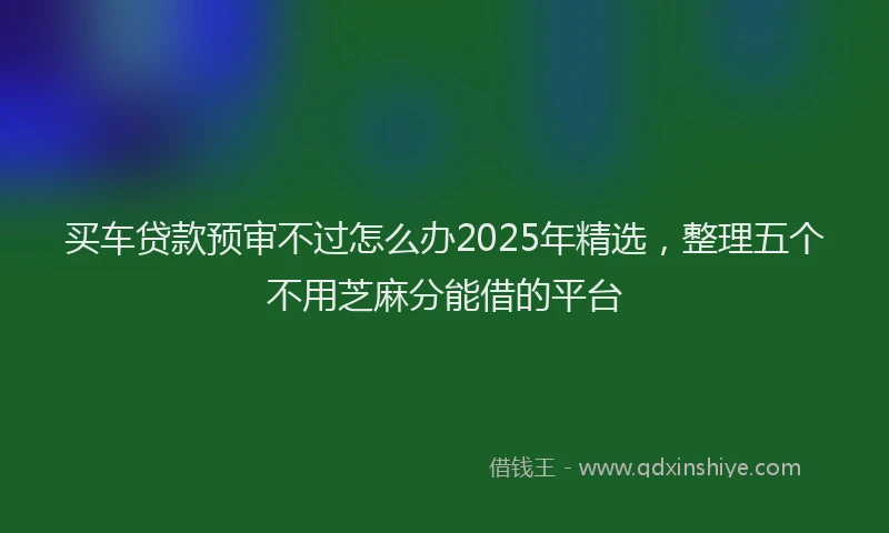 买车贷款预审不过怎么办2025年精选，整理五个不用芝麻分能借的平台