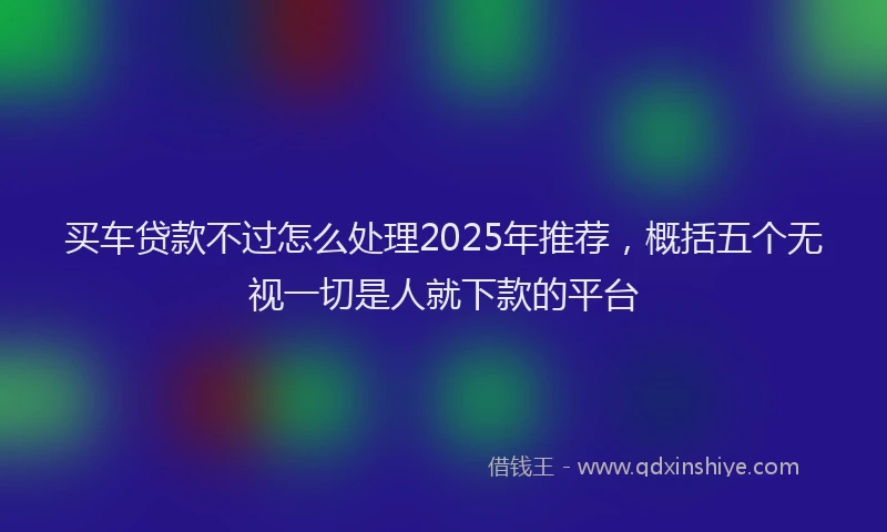 买车贷款不过怎么处理2025年推荐，概括五个无视一切是人就下款的平台
