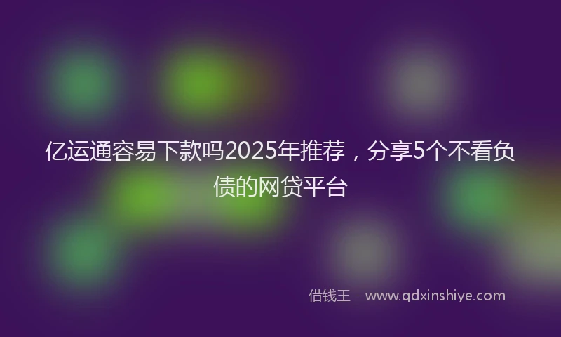 亿运通容易下款吗2025年推荐，分享5个不看负债的网贷平台