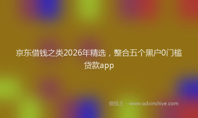 京东借钱之类2026年精选，整合五个黑户0门槛贷款app