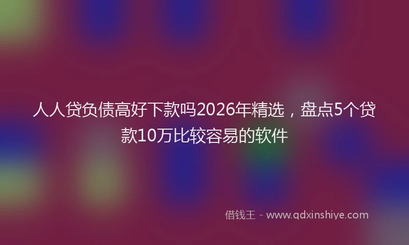 人人贷负债高好下款吗2026年精选，盘点5个贷款10万比较容易的软件