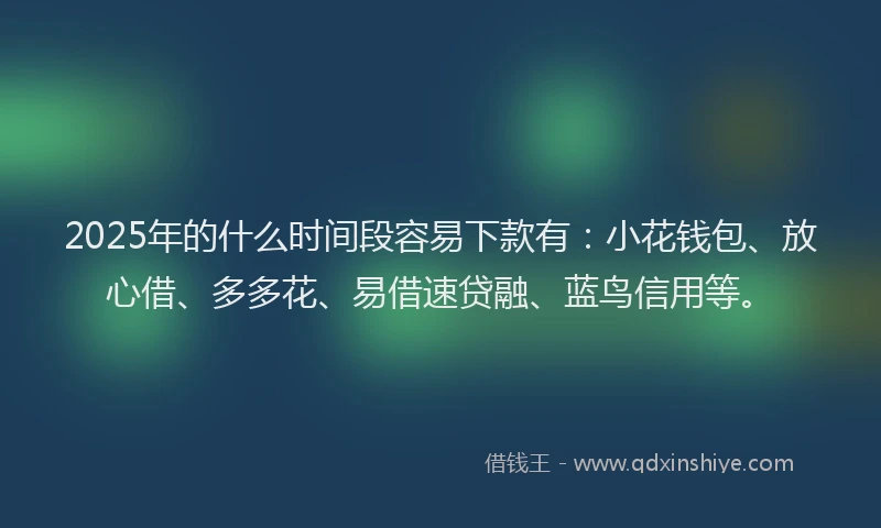 2025年的什么时间段容易下款有：小花钱包、放心借、多多花、易借速贷融、蓝鸟信用等。