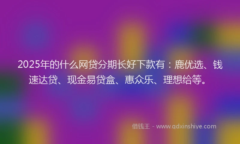 2025年的什么网贷分期长好下款有：鹿优选、钱速达贷、现金易贷盒、惠众乐、理想给等。