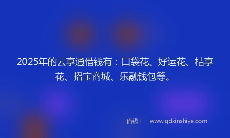 2025年的云享通借钱有：口袋花、好运花、桔享花、招宝商城、乐融钱包等。
