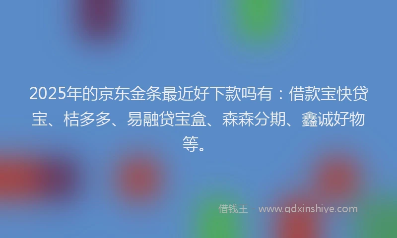 2025年的京东金条最近好下款吗有:借款宝快贷宝、桔多多、易融贷宝盒、森森分期、鑫诚好物等。